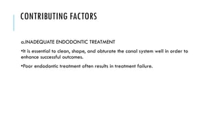 CONTRIBUTING FACTORS
a.INADEQUATE ENDODONTIC TREATMENT
•It is essential to clean, shape, and obturate the canal system well in order to
enhance successful outcomes.
•Poor endodontic treatment often results in treatment failure.
 