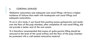 b. CORONAL LEAKAGE
•Defective restorations and adequate root canal fillings will have a higher
incidence of failures than teeth with inadequate root canal fillings and
adequate restorations.
•In an in vitro study, it was found that packing excess guttapercha and sealer
over the floor of the pulp chamber, after completion of root canal filling, did
not provide a better seal of the root canals.
•It is therefore recommended that excess of gutta-percha filling should be
removed to the level of the canal orifices and the floor of the pulp chamber
be protected with a well-sealed restorative material.
 