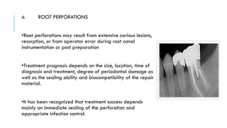 d. ROOT PERFORATIONS
•Root perforations may result from extensive carious lesions,
resorption, or from operator error during root canal
instrumentation or post preparation
•Treatment prognosis depends on the size, location, time of
diagnosis and treatment, degree of periodontal damage as
well as the sealing ability and biocompatibility of the repair
material.
•It has been recognized that treatment success depends
mainly on immediate sealing of the perforation and
appropriate infection control.
 