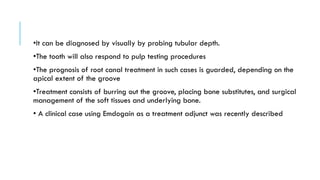 •It can be diagnosed by visually by probing tubular depth.
•The tooth will also respond to pulp testing procedures
•The prognosis of root canal treatment in such cases is guarded, depending on the
apical extent of the groove
•Treatment consists of burring out the groove, placing bone substitutes, and surgical
management of the soft tissues and underlying bone.
• A clinical case using Emdogain as a treatment adjunct was recently described
 