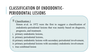 CLASSIFICATION OF ENDODONTIC-
PERIODONTAL LESIONS
 Classification 1
Simon et al. in 1972 were the first to suggest a classification of
endodontic-periodontal lesions that was mainly based on diagnosis,
prognosis, and treatment.
i. primary endodontic lesions,
ii. primary periodontal lesions,
iii.primary endodontic lesions with secondary periodontal involvement,
iv. primary periodontal lesions with secondary endodontic involvement
v. true combined lesion
 