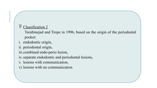  Classification 2
Torabinejad and Trope in 1996, based on the origin of the periodontal
pocket:
i. endodontic origin,
ii. periodontal origin,
iii.combined endo-perio lesion,
iv. separate endodontic and periodontal lesions,
v. lesions with communication,
vi.lesions with no communication
 