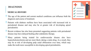 DIAGNOSIS
MEDICAL HISTORY
 The age of the patient and current medical conditions can influence both the
diagnosis and course of treatment.
 Patients with diabetes mellitus have been associated with increased risk to
periodontal disease and may also be at greater risk of developing apical
periodontitis
 Recent evidence has also been presented suggesting patients with periodontal
disease may have delayed healing after endodontic therapy.
 Many patients being treated for cardiovascular disease also have
hypercholesterolemia and are most likely taking a statin drug. As a result, they
may be at risk of developing pulp canal obliteration over time, which may
make the tooth more susceptible to developing apical periodontitis.
 