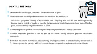 DENTAL HISTORY
 Questionnaire on the type, character , diurnal variation of pain.
 These questions are designed to determine the nature of the problem, as
endodontic symptoms (history of spontaneous pain, lingering pain to cold, pain to biting) usually
develop over a period of weeks or months, but periodontal related symptoms (sore gums, bleeding
gums, foul odor) may linger for months to years.
 Another important question to consider pertains to the possibility of a history of trauma
 Another important question to ask as part of the dental history involves previous endodontic
treatments
 Ruiz et al. has shown that the risk of developing apical periodontitis in endodontically treated teeth is
5.19 times greater for patients with periodontal disease compared to patients without the disease
 