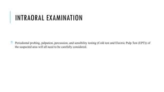 INTRAORAL EXAMINATION
 Periodontal probing, palpation, percussion, and sensibility testing (Cold test and Electric Pulp Test (EPT)) of
the suspected area will all need to be carefully considered.
 