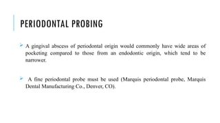 PERIODONTAL PROBING
 A gingival abscess of periodontal origin would commonly have wide areas of
pocketing compared to those from an endodontic origin, which tend to be
narrower.
 A fine periodontal probe must be used (Marquis periodontal probe, Marquis
Dental Manufacturing Co., Denver, CO).
 