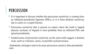 PERCUSSION
 It is important to discern whether the percussion sensitivity is coming from
an inflamed periodontal ligament (PDL), or is it from dentinal sensitivity
due to caries or a cuspal fracture.
 Percussion sensitivity that is present no matter where the tooth is tapped
(buccal, occlusal, or lingual) is most probably from an inflamed PDL and
apical periodontitis.
 Isolated areas of percussion sensitivity on the same tooth suggest a dentinal
issue, such as a fracture, caries, or possible occlusal trauma.
Endodontic etiologies tend to be more percussion sensitive than periodontal
ones
 