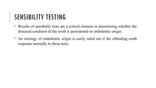 SENSIBILITY TESTING
 Results of sensibility tests are a critical element in determining whether the
diseased condition of the tooth is periodontal or endodontic origin.
 An etiology of endodontic origin is easily ruled out if the offending tooth
responds normally to those tests
 