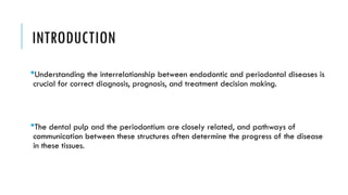 INTRODUCTION
Understanding the interrelationship between endodontic and periodontal diseases is
crucial for correct diagnosis, prognosis, and treatment decision making.
The dental pulp and the periodontium are closely related, and pathways of
communication between these structures often determine the progress of the disease
in these tissues.
 