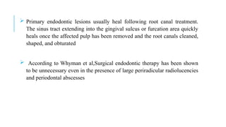  Primary endodontic lesions usually heal following root canal treatment.
The sinus tract extending into the gingival sulcus or furcation area quickly
heals once the affected pulp has been removed and the root canals cleaned,
shaped, and obturated
 According to Whyman et al,Surgical endodontic therapy has been shown
to be unnecessary even in the presence of large periradicular radiolucencies
and periodontal abscesses
 