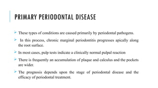 PRIMARY PERIODONTAL DISEASE
 These types of conditions are caused primarily by periodontal pathogens.
 In this process, chronic marginal periodontitis progresses apically along
the root surface.
 In most cases, pulp tests indicate a clinically normal pulpal reaction
 There is frequently an accumulation of plaque and calculus and the pockets
are wider.
 The prognosis depends upon the stage of periodontal disease and the
efficacy of periodontal treatment.
 