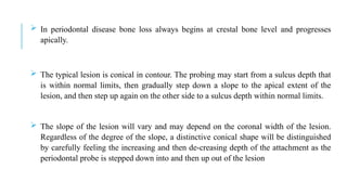  In periodontal disease bone loss always begins at crestal bone level and progresses
apically.
 The typical lesion is conical in contour. The probing may start from a sulcus depth that
is within normal limits, then gradually step down a slope to the apical extent of the
lesion, and then step up again on the other side to a sulcus depth within normal limits.
 The slope of the lesion will vary and may depend on the coronal width of the lesion.
Regardless of the degree of the slope, a distinctive conical shape will be distinguished
by carefully feeling the increasing and then de-creasing depth of the attachment as the
periodontal probe is stepped down into and then up out of the lesion
 