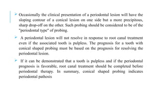  Occasionally the clinical presentation of a periodontal lesion will have the
sloping contour of a conical lesion on one side but a more precipitous,
sharp drop-off on the other. Such probing should be considered to be of the
"periodontal type" of probing.
 A periodontal lesion will not resolve in response to root canal treatment
even if the associated tooth is pulpless. The prognosis for a tooth with
conical shaped probing must be based on the prognosis for resolving the
periodontal lesion.
 If it can be demonstrated that a tooth is pulpless and if the periodontal
prognosis is favorable, root canal treatment should be completed before
periodontal therapy. In summary, conical shaped probing indicates
periodontal pathosis
 