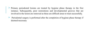  Primary periodontal lesions are treated by hygiene phase therapy in the first
instance. Subsequently, poor restorations and developmental grooves that are
involved in the lesion are removed as these are difficult areas to treat successfully.
 Periodontal surgery is performed after the completion of hygiene phase therapy if
deemed necessary
 