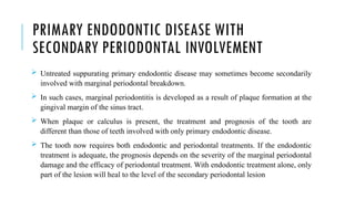 PRIMARY ENDODONTIC DISEASE WITH
SECONDARY PERIODONTAL INVOLVEMENT
 Untreated suppurating primary endodontic disease may sometimes become secondarily
involved with marginal periodontal breakdown.
 In such cases, marginal periodontitis is developed as a result of plaque formation at the
gingival margin of the sinus tract.
 When plaque or calculus is present, the treatment and prognosis of the tooth are
different than those of teeth involved with only primary endodontic disease.
 The tooth now requires both endodontic and periodontal treatments. If the endodontic
treatment is adequate, the prognosis depends on the severity of the marginal periodontal
damage and the efficacy of periodontal treatment. With endodontic treatment alone, only
part of the lesion will heal to the level of the secondary periodontal lesion
 