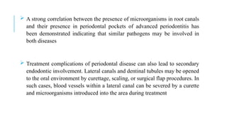  A strong correlation between the presence of microorganisms in root canals
and their presence in periodontal pockets of advanced periodontitis has
been demonstrated indicating that similar pathogens may be involved in
both diseases
 Treatment complications of periodontal disease can also lead to secondary
endodontic involvement. Lateral canals and dentinal tubules may be opened
to the oral environment by curettage, scaling, or surgical flap procedures. In
such cases, blood vessels within a lateral canal can be severed by a curette
and microorganisms introduced into the area during treatment
 