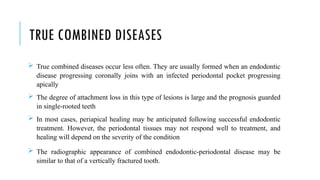 TRUE COMBINED DISEASES
 True combined diseases occur less often. They are usually formed when an endodontic
disease progressing coronally joins with an infected periodontal pocket progressing
apically
 The degree of attachment loss in this type of lesions is large and the prognosis guarded
in single-rooted teeth
 In most cases, periapical healing may be anticipated following successful endodontic
treatment. However, the periodontal tissues may not respond well to treatment, and
healing will depend on the severity of the condition
 The radiographic appearance of combined endodontic-periodontal disease may be
similar to that of a vertically fractured tooth.
 