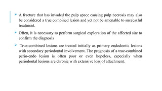  A fracture that has invaded the pulp space causing pulp necrosis may also
be considered a true combined lesion and yet not be amenable to successful
treatment.
 Often, it is necessary to perform surgical exploration of the affected site to
confirm the diagnosis
 True-combined lesions are treated initially as primary endodontic lesions
with secondary periodontal involvement. The prognosis of a true-combined
perio-endo lesion is often poor or even hopeless, especially when
periodontal lesions are chronic with extensive loss of attachment.
 