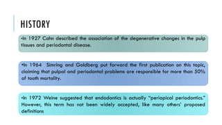 HISTORY
•In 1927 Cahn described the association of the degenerative changes in the pulp
tissues and periodontal disease.
•In 1972 Weine suggested that endodontics is actually “periapical periodontics.”
However, this term has not been widely accepted, like many others’ proposed
definitions
•In 1964 Simring and Goldberg put forward the first publication on this topic,
claiming that pulpal and periodontal problems are responsible for more than 50%
of tooth mortality.
 