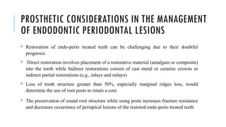 PROSTHETIC CONSIDERATIONS IN THE MANAGEMENT
OF ENDODONTIC PERIODONTAL LESIONS
 Restoration of endo-perio treated teeth can be challenging due to their doubtful
prognosis.
 Direct restoration involves placement of a restorative material (amalgam or composite)
into the tooth while Indirect restorations consist of cast metal or ceramic crowns or
indirect partial restorations (e.g., inlays and onlays)
 Loss of tooth structure greater than 50%, especially marginal ridges loss, would
determine the use of root posts to retain a core
 The preservation of sound root structure while using posts increases fracture resistance
and decreases occurrence of periapical lesions of the restored endo-perio treated teeth
 