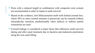  Posts with a reduced length in combination with composite resin cement
are recommended in order to improve tooth survival
 Based on the evidence, root filled posterior teeth with limited coronal loss,
where 50% or more coronal structure is preserved, can be restored without
intraradicular retention, predominantly when indirect or indirect partial
restorations are used
 Coronal leakage is considered a major factor that influences tooth survival
during and after canal treatment due to bacteria and endotoxin penetration
along the root canal filling
 