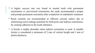  A higher success rate was found in treated teeth with permanent
restorations vs. provisional restorations, the study recommended a proper
and prompt permanent restoration after completion of endodontic treatment
 Resin cements are recommended as efficient coronal sealers due to
minimizing micro leakage potential for both posts and indirect restorations,
by creating adhesion to the tooth substance.
 A ferrule is highly desirable when indirect restoration is used. A suitable
ferrule is considered a minimum of 2 mm of vertical height and 1 mm of
dentin thickness.
 