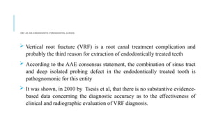 VRF AS AN ENDODONTIC PERIODONTAL LESION
 Vertical root fracture (VRF) is a root canal treatment complication and
probably the third reason for extraction of endodontically treated teeth
 According to the AAE consensus statement, the combination of sinus tract
and deep isolated probing defect in the endodontically treated tooth is
pathognomonic for this entity
 It was shown, in 2010 by Tsesis et al, that there is no substantive evidence-
based data concerning the diagnostic accuracy as to the effectiveness of
clinical and radiographic evaluation of VRF diagnosis.
 