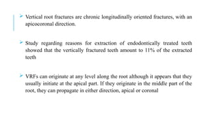  Vertical root fractures are chronic longitudinally oriented fractures, with an
apicocoronal direction.
 Study regarding reasons for extraction of endodontically treated teeth
showed that the vertically fractured teeth amount to 11% of the extracted
teeth
 VRFs can originate at any level along the root although it appears that they
usually initiate at the apical part. If they originate in the middle part of the
root, they can propagate in either direction, apical or coronal
 