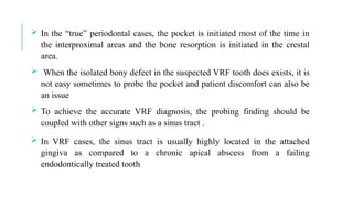  In the “true” periodontal cases, the pocket is initiated most of the time in
the interproximal areas and the bone resorption is initiated in the crestal
area.
 When the isolated bony defect in the suspected VRF tooth does exists, it is
not easy sometimes to probe the pocket and patient discomfort can also be
an issue
 To achieve the accurate VRF diagnosis, the probing finding should be
coupled with other signs such as a sinus tract .
 In VRF cases, the sinus tract is usually highly located in the attached
gingiva as compared to a chronic apical abscess from a failing
endodontically treated tooth
 