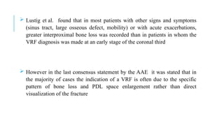  Lustig et al. found that in most patients with other signs and symptoms
(sinus tract, large osseous defect, mobility) or with acute exacerbations,
greater interproximal bone loss was recorded than in patients in whom the
VRF diagnosis was made at an early stage of the coronal third
 However in the last consensus statement by the AAE it was stated that in
the majority of cases the indication of a VRF is often due to the specific
pattern of bone loss and PDL space enlargement rather than direct
visualization of the fracture
 