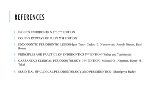 REFERENCES
1. INGLE’S ENDODONTICS 6TH
, 7TH
EDITION
2. COHENS PATWAYS OF PULP12TH EDITION
3. ENDODONTIC PERIODONTIC LESION-Igor Tsesis Carlos, E. Nemcovsky, Joseph Nissan, Eyal
Rosen
4. PRINCIPLES AND PRACTICE OF ENDODONTICS 3RD
EDITION- Walter and Torabinejad
5. CARRANZA’S CLINICAL PERIODONTOLOGY- 10th
EDITION- Michael G . Newman, Henry H.
Takei
6. ESSENTIAL OF CLINICAL PERIODONTOLOGY AND PERIODONTICS- Shantipriya Reddy
 