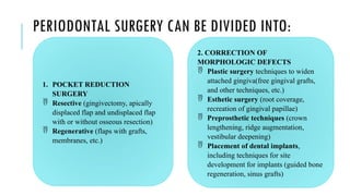 PERIODONTAL SURGERY CAN BE DIVIDED INTO:
1. POCKET REDUCTION
SURGERY
 Resective (gingivectomy, apically
displaced flap and undisplaced flap
with or without osseous resection)
 Regenerative (flaps with grafts,
membranes, etc.)
2. CORRECTION OF
MORPHOLOGIC DEFECTS
 Plastic surgery techniques to widen
attached gingiva(free gingival grafts,
and other techniques, etc.)
 Esthetic surgery (root coverage,
recreation of gingival papillae)
 Preprosthetic techniques (crown
lengthening, ridge augmentation,
vestibular deepening)
 Placement of dental implants,
including techniques for site
development for implants (guided bone
regeneration, sinus grafts)
 