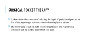 SURGICAL POCKET THERAPY
 Pocket elimination consists of reducing the depth of periodontal pockets to
that of the physiologic sulcus to enable cleansing by the patient.
 By proper case selection, both resective techniques and regenerative
techniques can be used to accomplish this goal.
 