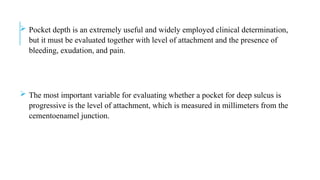  Pocket depth is an extremely useful and widely employed clinical determination,
but it must be evaluated together with level of attachment and the presence of
bleeding, exudation, and pain.
 The most important variable for evaluating whether a pocket for deep sulcus is
progressive is the level of attachment, which is measured in millimeters from the
cementoenamel junction.
 
