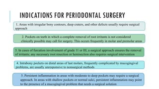 INDICATIONS FOR PERIODONTAL SURGERY
1. Areas with irregular bony contours, deep craters, and other defects usually require surgical
approach.
2. Pockets on teeth in which a complete removal of root irritants is not considered
clinically possible may call for surgery. This occurs frequently in molar and premolar areas
3. In cases of furcation involvement of grade 11 or III, a surgical approach ensures the removal
of irritants; any necessary root resection or hemisection also requires surgical intervention
4. Intrabony pockets on distal areas of last molars, frequently complicated by mucogingival
problems, are usually unresponsive to nonsurgical methods
5. Persistent inflammation in areas with moderate to deep pockets may require a surgical
approach. In areas with shallow pockets or normal sulci, persistent inflammation may point
to the presence of a mucogingival problem that needs a surgical solution
 