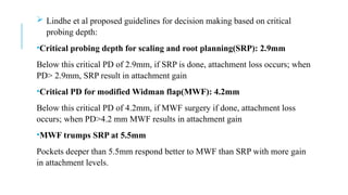  Lindhe et al proposed guidelines for decision making based on critical
probing depth:
•Critical probing depth for scaling and root planning(SRP): 2.9mm
Below this critical PD of 2.9mm, if SRP is done, attachment loss occurs; when
PD> 2.9mm, SRP result in attachment gain
•Critical PD for modified Widman flap(MWF): 4.2mm
Below this critical PD of 4.2mm, if MWF surgery if done, attachment loss
occurs; when PD>4.2 mm MWF results in attachment gain
•MWF trumps SRP at 5.5mm
Pockets deeper than 5.5mm respond better to MWF than SRP with more gain
in attachment levels.
 
