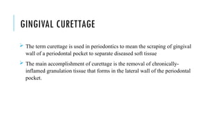 GINGIVAL CURETTAGE
 The term curettage is used in periodontics to mean the scraping of gingival
wall of a periodontal pocket to separate diseased soft tissue
 The main accomplishment of curettage is the removal of chronically-
inflamed granulation tissue that forms in the lateral wall of the periodontal
pocket.
 