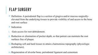 FLAP SURGERY
 Definition- A periodontal flap is a section of gingiva and/or mucosa surgically-
elevated from the underlying tissues to provide visibility of and access to the bone
and root surface
 Indication-
i. Gain access for root debridement.
ii. Reduction or elimination of pocket depth, so that patient can maintain the root
surfaces free of plaque.
iii.Reshaping soft and hard tissues to attain a harmonious topography (physiologic
architecture).
iv. Regeneration of alveolar bone, periodontal ligament and cementum
 