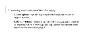  According to the Placement of Flap after Surgery
a. Nondisplaced flap: The flap is returned and sutured back in its
original position.
b. Displaced flaps: The flap is repositioned coronal, apical or lateral to
its original position. However, palatal flaps cannot be displaced due to
the absence of unattached gingiva
 