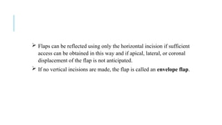  Flaps can be reflected using only the horizontal incision if sufficient
access can be obtained in this way and if apical, lateral, or coronal
displacement of the flap is not anticipated.
 If no vertical incisions are made, the flap is called an envelope flap.
 