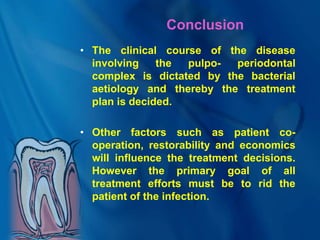 Conclusion
• The clinical course of the disease
involving the pulpo- periodontal
complex is dictated by the bacterial
aetiology and thereby the treatment
plan is decided.
• Other factors such as patient co-
operation, restorability and economics
will influence the treatment decisions.
However the primary goal of all
treatment efforts must be to rid the
patient of the infection.
 