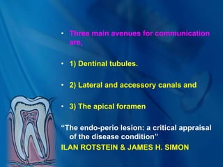 • Three main avenues for communication
are,
• 1) Dentinal tubules.
• 2) Lateral and accessory canals and
• 3) The apical foramen
“The endo-perio lesion: a critical appraisal
of the disease condition”
ILAN ROTSTEIN & JAMES H. SIMON
 