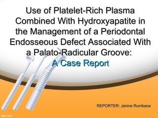 Use of Platelet-Rich PlasmaUse of Platelet-Rich Plasma
Combined With Hydroxyapatite inCombined With Hydroxyapatite in
the Management of a Periodontalthe Management of a Periodontal
Endosseous Defect Associated WithEndosseous Defect Associated With
a Palato-Radicular Groove:a Palato-Radicular Groove:
A Case RepoA Case Reportrt
REPORTER: Janine RumbaoaREPORTER: Janine Rumbaoa
 