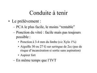 Conduite à tenir
• Le prélèvement :
  – PCA le plus facile, le moins “rentable”
  – Ponction du vitré : facile mais pas toujours
    possible :
     • Ponction à 3-4 mm du limbe (s/c Xylo 1%)
     • Aiguille 30 ou 27 G sur seringue de 2cc (pas de
       risque d’incarcération si sortie sans aspiration)
     • Aspirer fort
  – En même temps que l’IVT
 