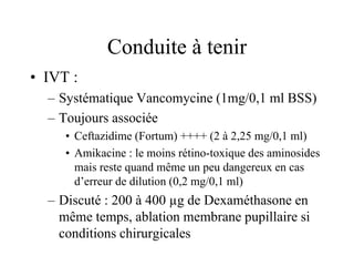 Conduite à tenir
• IVT :
  – Systématique Vancomycine (1mg/0,1 ml BSS)
  – Toujours associée
     • Ceftazidime (Fortum) ++++ (2 à 2,25 mg/0,1 ml)
     • Amikacine : le moins rétino-toxique des aminosides
       mais reste quand même un peu dangereux en cas
       d’erreur de dilution (0,2 mg/0,1 ml)
  – Discuté : 200 à 400 µg de Dexaméthasone en
    même temps, ablation membrane pupillaire si
    conditions chirurgicales
 