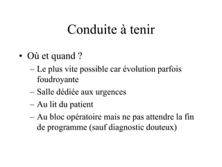 Conduite à tenir
• Où et quand ?
  – Le plus vite possible car évolution parfois
    foudroyante
  – Salle dédiée aux urgences
  – Au lit du patient
  – Au bloc opératoire mais ne pas attendre la fin
    de programme (sauf diagnostic douteux)
 