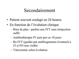 Secondairement
• Patient souvent soulagé en 24 heures
• En fonction de l’évolution clinique
  – Rien de plus : parfois une IVT sans réinjection
    suffit
  – Antibiothérapie IV puis per-os 10 jours
  – Re-IVT (guidée par antibiogramme éventuel) à
    J3 si FO non visible
  – Vitrectomie selon évolution
 