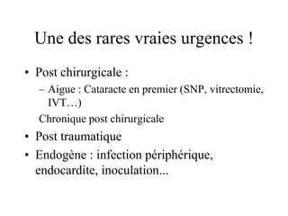Une des rares vraies urgences !
• Post chirurgicale :
  – Aigue : Cataracte en premier (SNP, vitrectomie,
    IVT…)
  Chronique post chirurgicale
• Post traumatique
• Endogène : infection périphérique,
  endocardite, inoculation...
 