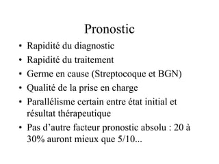 Pronostic
• Rapidité du diagnostic
• Rapidité du traitement
• Germe en cause (Streptocoque et BGN)
• Qualité de la prise en charge
• Parallélisme certain entre état initial et
  résultat thérapeutique
• Pas d’autre facteur pronostic absolu : 20 à
  30% auront mieux que 5/10...
 