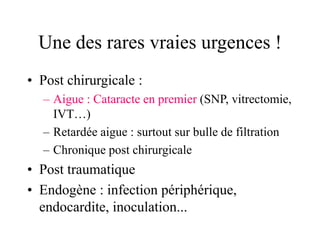 Une des rares vraies urgences !
• Post chirurgicale :
  – Aigue : Cataracte en premier (SNP, vitrectomie,
    IVT…)
  – Retardée aigue : surtout sur bulle de filtration
  – Chronique post chirurgicale
• Post traumatique
• Endogène : infection périphérique,
  endocardite, inoculation...
 